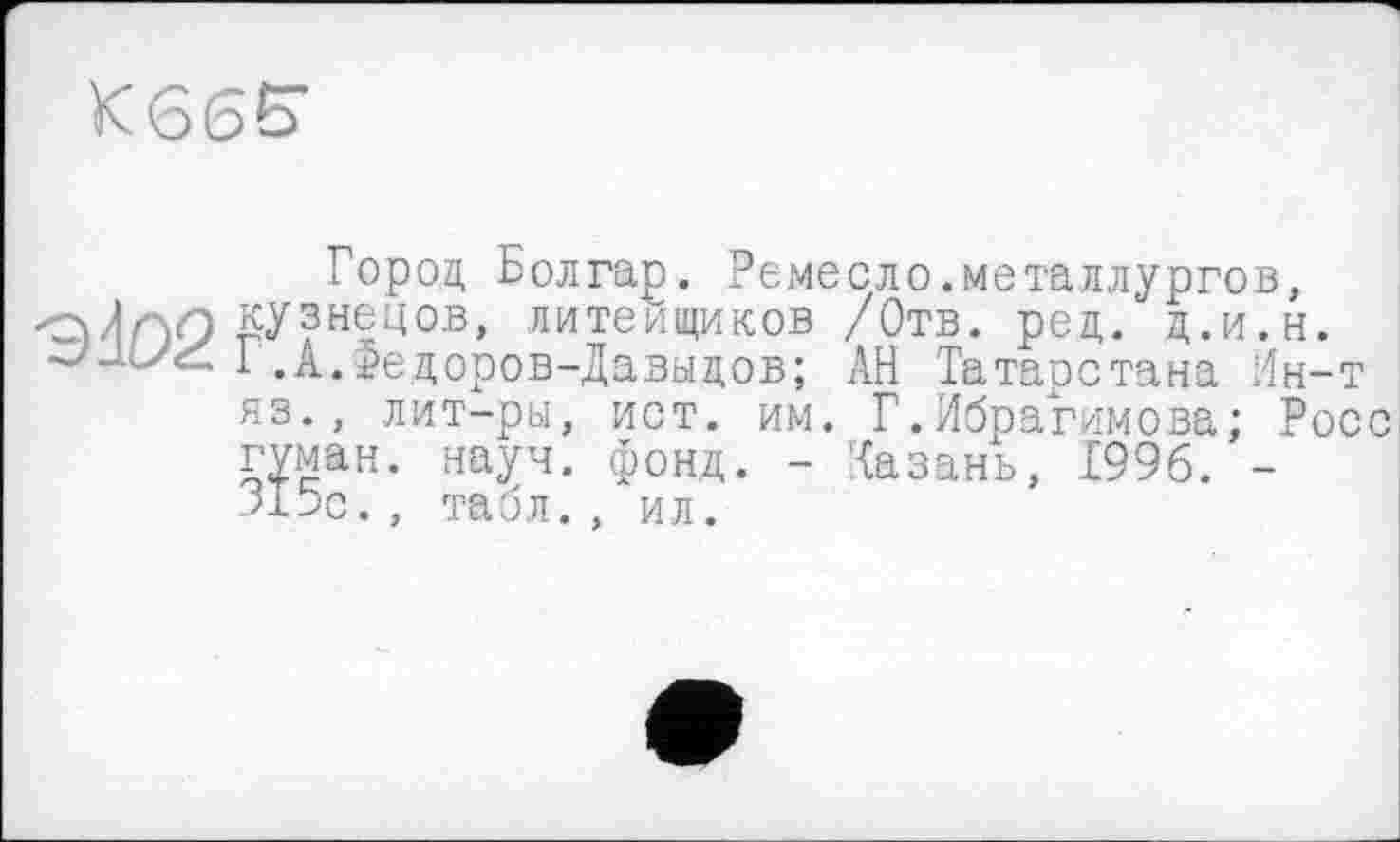 ﻿K66£
Город Болгар. Ремесло.металлургов, оЛгуЭ кузнецов, литеищиков /Отв. ред. д.и.н.
1 .А.Федоров-Давыдов; АН Татарстана Ин-т яз., лит-ры, ист. им. Г.Ибрагимова; Росс гуман. науч. фонд. - Казань, 1996. --Язе. , табл. , ил.